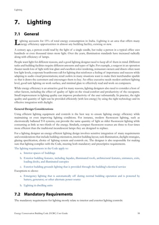 Lighting
Energy Conservation Building Code (ECBC) User Guide			 				 58
Lighting7.	
General7.1 	
Lighting accounts for 15% of total energy consumption in India. Lighting is an area that offers many
energy efficiency opportunities in almost any building facility, existing or new.
A century ago, a person could read by the light of a single candle, but today a person in a typical office uses
hundreds or even thousand times more light. Over the years, illumination standards have increased radically
along with efficiency of lamps.
People want light for different reasons, and a good lighting designer need to keep all of them in mind. Different
tasks and building facilities require different amounts and types of light. For example, a surgeon in an operation
theater needs lots of light with low glare and excellent color rendering, restaurant owners and diners often want
low light levels, corporate boardrooms call for lighting that reinforces a feeling of importance and success while
adapting to audio-visual presentations; retail outlets in many situations want to make their merchandise sparkle
so that it draws the customers and encourages them to buy. An office executive needs modest ambient lighting
level, good task lighting on work surface, and minimal glare to effectively read and work on computers.
While energy efficiency is an attractive goal for many reasons, lighting designers also need to consider a host of
other factors, including the effect of quality of light on the visual comfort and productivity of the occupants.
Small improvement in lighting quality can improve productivity of the user substantially. In practice, the right
quality and quantity of light can be provided efficiently (with less energy) by using the right technology and its
effective integration with daylight.
General Design Considerations
Using efficient lighting equipment and controls is the best way to ensure lighting energy efficiency while
maintaining or even improving lighting conditions. For instance, modern fluorescent lighting, such as
electronically ballasted T-8 systems, can provide the same quantity of light as older fluorescent lighting while
consuming as little as two-thirds of the energy. Similarly, compact fluorescent sources are three to four times
more efficient than the traditional incandescent lamps they are designed to replace.
For a lighting designer an energy-efficient lighting design involves sensitive integration of many requirements
and considerations that include building orientation, interior building layout, task illumination, daylight strategies,
glazing specification, choice of lighting system and controls etc. The designer is also responsible for making
sure that lighting complies with the Code, meeting both mandatory and prescriptive requirements.
The lighting requirements in the Code apply to:
Interior spaces of buildingsa.	
Exterior building features, including façades, illuminated roofs, architectural features, entrances, exits,b.	
loading docks, and illuminated canopies
Exterior building grounds lighting that is provided through the building’s electrical servicec.	
Exceptions to above:
Emergency lighting that is automatically off during normal building operation and is powered bya.	
battery, generator, or other alternate power source
Lighting in dwelling unitsb.	
Mandatory Requirements7.2 	
The mandatory requirements for lighting mostly relate to interior and exterior lighting controls.
 