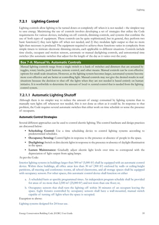 Lighting
Energy Conservation Building Code (ECBC) User Guide			 				 59
Lighting Control7.2.1 	
Lighting controls allow lighting to be turned down or completely off when it is not needed – the simplest way
to save energy. Maximizing the use of controls involves developing a set of strategies that utilize the Code
requirements for various devices, including on-off controls, dimming controls, and systems that combine the
use of both types of equipment. These controls can be quite sophisticated, but in general, they perform two
basic functions:1) they turn lights off when not needed, and 2) they modulate light output so that no more
light than necessary is produced. The equipment required to achieve these functions varies in complexity from
simple timers to intricate electronic dimming circuits, each applicable to different situations. Controls include
time clocks, occupant and motion sensors, automatic or manual daylighting controls, and astronomical time
switches (the automatic switches that adjust for the length of the day as it varies over the year).
: Manual Vs. Automatic ControlsBox 7-A
Manual lighting controls range from a single switch to a bank of switches and dimmers that are actuated by
toggles, rotary knobs, push buttons, remote control, and other means. Manual controls can be cost-effective
options for small-scale situations. However, as the lighting system becomes larger, automated systems become
more cost-effective and are better at controlling light. Manual controls may not give the desired results in real
situations because the decision to shut off the lights when they are not needed is based entirely on human
initiative. It is worthwhile to determine the amount of local vs. central control that is needed from the lighting
control system.
Automatic Lighting Shutoff7.2.1.1	
Although there is no simpler way to reduce the amount of energy consumed by lighting systems than to
manually turn lights off whenever not needed, this is not done as often as it could be. In response to that
problem, the Code requires several automatic switches that either work on time schedule or sense the presence
of occupants.
Automatic Control Strategies
Several different approaches can be used to control electric lighting. The control hardware and design practices
are discussed below:
Scheduling Control:•	 Use a time scheduling device to control lighting systems according to
predetermined schedules.
Occupancy Sensing:•	 Control lights in response to the presence or absence of people in the space.
Daylighting:•	 Switch or dim electric lights in response to the presence or absence of daylight illumination
in the space.
Lumen Maintenance:•	 Gradually adjust electric light levels over time to correspond with the
depreciation of light output from aging lamps.
As per the Code:
Interior lighting systems in buildings larger than 500 m2 (5,000 ft²) shall be equipped with an automatic control
device. Within these buildings, all office areas less than 30 m2 (300 ft2) enclosed by walls or ceiling-height
partitions, all meeting and conference rooms, all school classrooms, and all storage spaces shall be equipped
with occupancy sensors. For other spaces, this automatic control device shall function on either
A scheduled basis at specific programmed times. An independent program schedule shall be provideda.	
for areas of no more than 2,500 m2 (25,000 ft²) and not more than one floor; or,
Occupancy sensors that shall turn the lighting off within 30 minutes of an occupant leaving theb.	
space. Light fixtures controlled by occupancy sensors shall have a wall-mounted, manual switch
capable of turning off lights when the space is occupied.
Exception to above:
Lighting systems designed for 24-hour use.
 