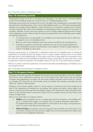 Lighting
Energy Conservation Building Code (ECBC) User Guide			 				 60
Box 7-B provides a brief on scheduling controls.
Box 7-B: Scheduling Controls
Programmable timing, also known as automatic time scheduling, is the oldest form of automatic lighting
control. Time scheduling manages the on and off times of a building’s lighting systems.
Scheduling systems function by turning off all or some of the lights when a building space is unoccupied. In the
most basic time-scheduling scheme, a time switch switches lighting circuits on or off based on programmable
schedules. For example, exterior lighting is usually switched on to correspond to sundown and is switched
off again at daybreak. By contrast, time scheduling of interior lighting systems is based, for the most part, on
occupancy schedules. In some cases, time switches are used to energize additional lighting control systems,
such as daylighting controls, which are held off during unoccupied periods. Time-scheduling systems employ
the following components:
A central processor is usually capable of controlling several output channels, each of which may•	
be assigned to one or more lighting circuits.
Relays are series-wired to lighting control zones and are controlled by the central processor.•	
Overrides are required to accommodate individuals who use the space during scheduled off•	
hours. Individuals can activate manual switches or use telephone overrides to regain temporary
control of the lights in a given space.
Occupant-sensing devices are an alternative to scheduling controls and an acceptable means of meeting the
requirement for automatic shutoff. The designer is free to arrange occupant sensing controls in any manner
that makes sense for the building design. In office spaces, each room or space might have an occupant sensor.
Of course, the smaller the area controlled, the greater the energy savings will be. In open office areas, several
occupant sensors may be connected so that the lights remain on if any one of the sensors detects occupants.
However, in order to satisfy the requirement, it is necessary that all the general lighting be controlled by one or
more occupant sensors.
Box 7-C provides more information on occupancy sensors.
Box 7-C: Occupancy Sensors
Occupancy sensors are automatic scheduling devices that detect motion and turn lights on and off accordingly.
Most devices can be calibrated for sensitivity and for the length-of-time delay between the last detected
occupancy and extinguishing of the lights. The most energy-efficient occupancy sensors, known as “manual-
on, automatic-off,” require that the user manually switch on the lights when entering a controlled zone (the
“lights off” function is still automatic).
Occupancy sensor systems typically consist of a motion detector, a control unit, and a relay. Usually, two or
more of the components are integrated into one package. Most systems also require a power supply in the
form of a transformer, which steps down the building voltage to 24V. The detector collects information, then
sends it to the controller, where it is processed. Output from the controller activates the relay, which in turn
switches the light circuit.
There are two major types of occupancy controls.
Wallbox•	 units are designed to fit into a standard wall switch box and operate on the building volt-
age (i.e., a separate power supply is not required). They are excellent, inexpensive replacements
for standard wall switches. Their main limitation is their relatively short range. Consequently, they
tend to be used in small offices and meeting rooms.
Wall and Ceiling•	 units typically contain an integrated sensor/controller unit wired (Class 2) to a
switch pack containing the relay and power supply. They are far more popular than wallbox units
and have very few application limitations.
 