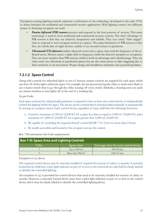 Lighting
Energy Conservation Building Code (ECBC) User Guide			 				 61
Occupancy-sensing lighting controls represent a refinement of the technology developed in the early 1970s
to detect intruders for residential and commercial security applications. With lighting control, two different
means of detecting occupancy are used:
Passive Infrared (PIR) sensors•	 perceive and respond to the heat patterns of motion. This same
technology is used in most residential and commercial security systems. The chief advantage of
PIR sensors is that they are relatively inexpensive and reliable. They very rarely “false trigger”
(that is, respond to non occupant motion in a space). The major limitation of PIR sensors is that
they are strictly line-of-sight devices, unable to see around corners or partitions.
Ultrasound (US) detectors•	 radiate ultrasonic waves into a space, then read the frequency of the re-
flected waves. Motion causes a slight shift in frequency, which the detector interprets as occupancy.
They are more sensitive than PIR sensors, which is both an advantage and a disadvantage. They are
often used very effectively in partitioned spaces but are also more prone to false triggering due to
their sensitivity to air movement. Proper design and installation minimizes this potential problem.
Space Control7.2.1.2	
Along with controls for individual lights or sets of fixtures, master controls are required for each space which
can shut off all the lights within the space. For example, the last person leaving the office is much more likely to
use a master switch than to go through the office turning off every switch. Similarly, a cleaning crew can easily
use master switches to turn lights off at the end of a working day.
As per Code:
Each space enclosed by ceiling-height partitions is required to have at least one control device to independently
control the lighting within the space. The device can be a switch that is activated either manually or automatically
by sensing an occupant sensor. Each control device, regardless of type, shall have the following functions:
Control a maximum of 250 ma.	 2 (2,500 ft2) for a space less than or equal to 1,000 m2 (10,000 ft2), and a
maximum of 1,000 m2 (10,000 ft2) for a space greater than 1,000 m2 (10,000 ft2)
Be capable of overriding the required shutoff control [ECBC 7.2.1.1] for no more than 2 hoursb.	
Be readily accessible and located so the occupant can see the control.c.	
Box 7-D summarizes the Code requirements.
: Space Area and Lighting ControlsBox 7-D
S.No. Space Area Coverage Area for each control device
1 Up to 1000 m2 250 m2 max.
2 More than 1000 m2 1000 m2 max.
Exception to (c) above:
The required control device may be remotely installed if required for reasons of safety or security. A remotely
located device shall have a pilot light indicator as part of or next to the control device and shall be clearly labeled
to identify the controlled lighting.
An exception to (c) is provided for control devices that need to be remotely installed for reasons of safety or
security. However, a remotely located device must have a pilot light indicator as part of or next to the control
device and it must be clearly labeled to identify the controlled lighting device.
 