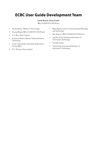 ECBC User Guide Development Team
Satish Kumar, Team Leader
IRG, USAID ECO-III Project
Aleisha Khan, Alliance to Save Energy•	
Anurag Bajpai, IRG, USAID ECO-III Project•	
G. S. Rao, Team Catalyst•	
Jyotirmay Mathur, Malviya National Institute•	
Technology
Laurie Chamberlain, International Resources•	
Group (IRG)
P. C. Thomas, Team Catalyst•	
Rajan Rawal, Center for Environmental Planning•	
and Technology
Ravi Kapoor, IRG, USAID ECO-III Project•	
Surekha Tetali, International Institute of•	
Information Technology
Vasudha Lathey•	
Vishal Garg, International Institute of•	
Information Technology
 