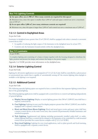 Lighting
Energy Conservation Building Code (ECBC) User Guide			 				 62
: Lighting ControlsBox 7-E
Q: An open office area is 900 m2. How many controls are required for this space?
A: Minimum four, since this space is smaller than 1,000 m2 and each space control can serve a maximum
area of 250 m2.
Q: In an open office 1,500 m2, how many minimum controls are required?
A: Minimum two, since this space is larger than 1,000 m2 each control can serve a maximum area of 1,000 m2.
Control in Daylighted Areas7.2.1.3	
As per the Code:
Luminaire in daylighted areas greater than 25 m2 (250 ft2) shall be equipped with either a manual or automatic
control device that:
Is capable of reducing the light output of the luminaires in the daylighted areas by at least 50%•	
Controls only the luminaires located entirely within the daylighted area.•	
: LuminaireBox 7-F
As per ECBC:
A complete lighting unit consisting of a lamp or lamps together with the housing designed to distribute the
light, position and protect the lamps, and connect the lamps to the power supply.
Appendix A of ECBC provides more information on the daylighted area.
Exterior Lighting Control7.2.1.4	
As per the Code:
Lighting for all exterior applications not exempted in §7.3.5 (of the Code) shall be controlled by a photosensor
or astronomical time switch that is capable of automatically turning off the exterior lighting when daylight is
available or the lighting is not required.
Additional Control7.2.1.5	
As per the Code:
The following specialty lighting spaces are required to have a control device that separates lighting control from
that of the general lighting
The following lighting applications shall be equipped with a control device to control such lighting independently
of general lighting:
Display/Accent Lighting:a.	 Display or accent lighting greater than 300 m2 (3,000 ft2) area shall have a
separate control device
Case Lighting:b.	 Lighting in cases used for display purposes greater than 300 m2 (3,000 ft2) area shall be
equipped with a separate control device
Hotel and Motel Guest Room Lighting:c.	 Hotel and motel guest rooms and guest suites shall have
a master control device at the main room entry that controls all permanently installed luminaires and
switched receptacles
Task Lighting:d.	 Supplemental task lighting including permanently installed under-shelf or under-
cabinet lighting shall have a control device integral to the luminaires or be controlled by a wall-mounted
control device provided the control device complies with §7.2.1.2 (of ECBC)
Non-visual Lighting:e.	 Lighting for non-visual applications, such as plant growth and food-warming,
shall be equipped with a separate control device
 