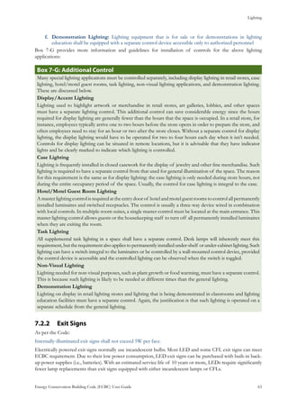Lighting
Energy Conservation Building Code (ECBC) User Guide			 				 63
Demonstration Lighting:f.	 Lighting equipment that is for sale or for demonstrations in lighting
education shall be equipped with a separate control device accessible only to authorized personnel
Box 7-G provides more information and guidelines for installation of controls for the above lighting
applications:
Box 7-G: Additional Control
Many special lighting applications must be controlled separately, including display lighting in retail stores, case
lighting, hotel/motel guest rooms, task lighting, non-visual lighting applications, and demonstration lighting.
These are discussed below.
Display/Accent Lighting
Lighting used to highlight artwork or merchandise in retail stores, art galleries, lobbies, and other spaces
must have a separate lighting control. This additional control can save considerable energy since the hours
required for display lighting are generally fewer than the hours that the space is occupied. In a retail store, for
instance, employees typically arrive one to two hours before the store opens in order to prepare the store, and
often employees need to stay for an hour or two after the store closes. Without a separate control for display
lighting, the display lighting would have to be operated for two to four hours each day when it isn’t needed.
Controls for display lighting can be situated in remote locations, but it is advisable that they have indicator
lights and be clearly marked to indicate which lighting is controlled.
Case Lighting
Lighting is frequently installed in closed casework for the display of jewelry and other fine merchandise. Such
lighting is required to have a separate control from that used for general illumination of the space. The reason
for this requirement is the same as for display lighting: the case lighting is only needed during store hours, not
during the entire occupancy period of the space. Usually, the control for case lighting is integral to the case.
Hotel/Motel Guest Room Lighting
A master lighting control is required at the entry door of hotel and motel guest rooms to control all permanently
installed luminaires and switched receptacles. The control is usually a three-way device wired in combination
with local controls. In multiple-room suites, a single master control must be located at the main entrance. This
master lighting control allows guests or the housekeeping staff to turn off all permanently installed luminaires
when they are exiting the room.
Task Lighting
All supplemental task lighting in a space shall have a separate control. Desk lamps will inherently meet this
requirement,buttherequirementalsoappliestopermanentlyinstalledunder-shelf orunder-cabinetlighting.Such
lighting can have a switch integral to the luminaires or be controlled by a wall-mounted control device, provided
the control device is accessible and the controlled lighting can be observed when the switch is toggled.
Non-Visual Lighting
Lighting needed for non-visual purposes, such as plant growth or food warming, must have a separate control.
This is because such lighting is likely to be needed at different times than the general lighting.
Demonstration Lighting
Lighting on display in retail lighting stores and lighting that is being demonstrated in classrooms and lighting
education facilities must have a separate control. Again, the justification is that such lighting is operated on a
separate schedule from the general lighting.
Exit Signs7.2.2 	
As per the Code:
Internally-illuminated exit signs shall not exceed 5W per face.
Electrically powered exit signs normally use incandescent bulbs. Most LED and some CFL exit signs can meet
ECBC requirement. Due to their low power consumption, LED exit signs can be purchased with built-in back-
up power supplies (i.e., batteries). With an estimated service life of 10 years or more, LEDs require significantly
fewer lamp replacements than exit signs equipped with either incandescent lamps or CFLs.
 