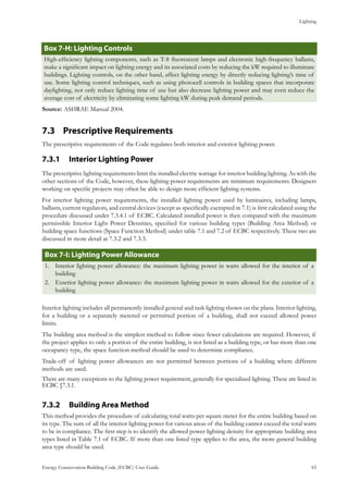 Lighting
Energy Conservation Building Code (ECBC) User Guide			 				 65
: Lighting ControlsBox 7-H
High-efficiency lighting components, such as T-8 fluorescent lamps and electronic high-frequency ballasts,
make a significant impact on lighting energy and its associated costs by reducing the kW required to illuminate
buildings. Lighting controls, on the other hand, affect lighting energy by directly reducing lighting’s time of
use. Some lighting control techniques, such as using photocell controls in building spaces that incorporate
daylighting, not only reduce lighting time of use but also decrease lighting power and may even reduce the
average cost of electricity by eliminating some lighting kW during peak demand periods.
Source: ASHRAE Manual 2004.
Prescriptive Requirements7.3 	
The prescriptive requirements of the Code regulates both interior and exterior lighting power.
Interior Lighting Power7.3.1 	
The prescriptive lighting requirements limit the installed electric wattage for interior building lighting. As with the
other sections of the Code, however, these lighting power requirements are minimum requirements. Designers
working on specific projects may often be able to design more efficient lighting systems.
For interior lighting power requirements, the installed lighting power used by luminaires, including lamps,
ballasts, current regulators, and central devices (except as specifically exempted in 7.1) is first calculated using the
procedure discussed under 7.3.4.1 of ECBC. Calculated installed power is then compared with the maximum
permissible Interior Light Power Densities, specified for various building types (Building Area Method) or
building space functions (Space Function Method) under table 7.1 and 7.2 of ECBC respectively. These two are
discussed in more detail at 7.3.2 and 7.3.3.
: Lighting Power AllowanceBox 7-I
Interior lighting power allowance: the maximum lighting power in watts allowed for the interior of a1.	
building
Exterior lighting power allowance: the maximum lighting power in watts allowed for the exterior of a2.	
building
Interior lighting includes all permanently installed general and task lighting shown on the plans. Interior lighting,
for a building or a separately metered or permitted portion of a building, shall not exceed allowed power
limits.
The building area method is the simplest method to follow since fewer calculations are required. However, if
the project applies to only a portion of the entire building, is not listed as a building type, or has more than one
occupancy type, the space function method should be used to determine compliance.
Trade-off of lighting power allowances are not permitted between portions of a building where different
methods are used.
There are many exceptions to the lighting power requirement, generally for specialized lighting. These are listed in
ECBC §7.3.1.
Building Area Method7.3.2 	
This method provides the procedure of calculating total watts per square meter for the entire building based on
its type. The sum of all the interior lighting power for various areas of the building cannot exceed the total watts
to be in compliance. The first step is to identify the allowed power lighting density for appropriate building area
types listed in Table 7.1 of ECBC. If more than one listed type applies to the area, the more general building
area type should be used.
 