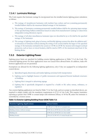 Lighting
Energy Conservation Building Code (ECBC) User Guide			 				 68
Luminaire Wattage7.3.4.1	
The Code requires that luminaire wattage be incorporated into the installed interior lighting power calculation
as follows:
The wattage of incandescent luminaires with medium base sockets and not containing permanentlya.	
installed ballasts shall be the maximum labeled wattage of the luminaires
The wattage of luminaires containing permanently installed ballasts shall be the operating input wattageb.	
of the specified lamp/ballast combination based on values from manufacturers’ catalogs or values from
independent testing laboratory reports
The wattage of all other miscellaneous luminaire types not described in (a) or (b) shall be the specifiedc.	
wattage of the luminaires
The wattage of lighting track, plug-in busway, and flexible-lighting systems that allow the addition and/d.	
or relocation of luminaires without altering the wiring of the system shall be the larger of the specified
wattage of the luminaires included in the system or 135 W/m (45 W/ft). Systems with integral overload
protection, such as fuses or circuit breakers, shall be rated at 100% of the maximum rated load of the
limiting device
Exterior Lighting Power7.3.5 	
Lighting power limits are specified for building exterior lighting applications in Table 7.3 of the Code. The
connected lighting power for these applications must not exceed these allowed limits. In addition, trade-offs
between applications are not permitted.
Exemptions are allowed for the following lighting applications, only if they are equipped by an independent
control device:
Specialized signal, directional, and marker lighting associated with transportationa.	
Lighting used to highlight features of public monuments and registered historic landmark structuresb.	
or buildings
Lighting that is integral to advertising signagec.	
Lighting that is specifically designated as required by a health or life safety statute, ordinance, ord.	
regulation
Any exterior lighting applications not listed in Table 7.3 of the Code, and not exempt (as described above), are
required to simply comply with the mandatory requirements in §7.2.3 of the Code. This requires luminaires
operating at greater than 100W to contain lamps with minimum efficacy of 60 lm/W, unless the luminaire is
controlled by a motion sensor.
Table 7.3: Exterior Lighting Building Power (ECBC Table 7.3)
Exterior Lighting Applications Power Limits
Building entrance (with canopy) 13 W/m2 (1.3 W/ft2) of canopied area
Building entrance (without canopy) 90 W/lin m (30 W/lin f) of door width
Building exit 60 W/lin m (20 W/lin f) of door width
Building facades 2 W/m2 (0.2 W/ft2) of vertical facade area
 