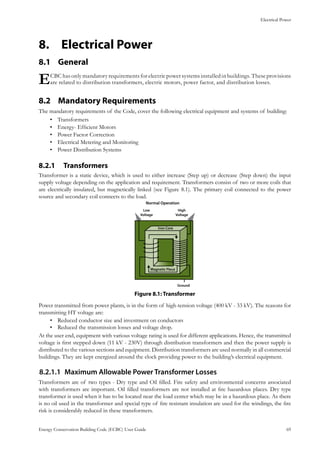 Electrical Power
Energy Conservation Building Code (ECBC) User Guide			 				 69
Electrical Power8.	
General8.1 	
ECBC has only mandatory requirements for electric power systems installed in buildings. These provisions
are related to distribution transformers, electric motors, power factor, and distribution losses.
Mandatory Requirements8.2 	
The mandatory requirements of the Code, cover the following electrical equipment and systems of building:
Transformers•	
Energy- Efficient Motors•	
Power Factor Correction•	
Electrical Metering and Monitoring•	
Power Distribution Systems•	
Transformers8.2.1 	
Transformer is a static device, which is used to either increase (Step up) or decrease (Step down) the input
supply voltage depending on the application and requirement. Transformers consist of two or more coils that
are electrically insulated, but magnetically linked (see Figure 8.1). The primary coil connected to the power
source and secondary coil connects to the load.
: TransformerFigure 8.1
Power transmitted from power plants, is in the form of high-tension voltage (400 kV - 33 kV). The reasons for
transmitting HT voltage are:
Reduced conductor size and investment on conductors•	
Reduced the transmission losses and voltage drop.•	
At the user end, equipment with various voltage rating is used for different applications. Hence, the transmitted
voltage is first stepped down (11 kV - 230V) through distribution transformers and then the power supply is
distributed to the various sections and equipment. Distribution transformers are used normally in all commercial
buildings. They are kept energized around the clock providing power to the building’s electrical equipment.
Maximum Allowable Power Transformer Losses8.2.1.1	
Transformers are of two types - Dry type and Oil filled. Fire safety and environmental concerns associated
with transformers are important. Oil filled transformers are not installed at fire hazardous places. Dry type
transformer is used when it has to be located near the load center which may be in a hazardous place. As there
is no oil used in the transformer and special type of fire resistant insulation are used for the windings, the fire
risk is considerably reduced in these transformers.
 