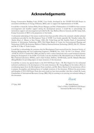 Acknowledgements
Energy Conservation Building Code (ECBC) User Guide, developed by the USAID ECO-III Project in
association with Bureau of Energy Efficiency (BEE) aims to support the implementation of ECBC.
I would like to thank Dr. Archana Walia, Project Manager, and Mr. S. Padmanaban of USAID for their constant
encouragement and steadfast support during the development process. I would like to acknowledge the
tremendous support and encouragement provided by Dr. Ajay Mathur, Director General, and Mr. Sanjay Seth,
Energy Economist of BEE in the preparation of the Guide.
A substantial undertaking of this nature would not have been possible without the extremely valuable technical
contribution provided by the Development Team of ECBC User Guide especially Ms. Vasudha Lathey, Ms.
Aleisha Khan of Alliance to Save Energy (ASE), Dr. Vishal Garg and Ms. Surekha Tetali of International
Institute of Information Technology (IIIT), Prof. Rajan Rawal of Center for Environmental Planning and
Technology (CEPT), Dr. Jyotirmay Mathur of Malviya National Institute Technology (MNIT), Mr. P. C. Thomas
and Mr. G. S. Rao of Team Catalyst.
I would like to acknowledge the assistance that the Development Team received from the American Society of
Heating, Refrigerating and Air-Conditioning Engineers (ASHRAE) Inc., USA. The 90.1 User Manual, ANSI/
ASHRAE/IESNA Standard 90.1-2004, provided us with a robust framework and a sound technical reference
during the development of the ECBC User Guide. I am also thankful to Ms. Meredydd Evans of Pacific North-
West National Laboratory (PNNL), and to Saint Gobain, DuPont, ASAHI-India, and Dr. Mahabir Bhandari
(DesignBuilder) for providing inputs on many iterations of this document.
I would like to convey my special thanks to the ECO-III Project Team – Mr. Ravi Kapoor for his substantial
technical contribution to the development of the entire document, Mr. Anurag Bajpai for his tireless efforts in
coordinating inputs from the Development Team members, and Ms. Meetu Sharma for her persistence efforts
to prepare the graphics and desktop layout of multiple iterations of the document. Without the perseverance
and discipline of ECO-III Project Team this work would not have been possible. I also like to thank Ms. Laurie
Chamberlain of International Resources Group (IRG) HQ for assisting us in carrying out technical editing of
this document.
17th July, 2009 			 (Dr. Satish Kumar)
								 Chief of Party, USAID ECO-III Project
								 International Resources Group
 