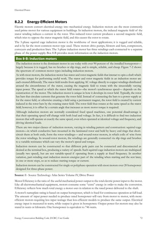 Electrical Power
Energy Conservation Building Code (ECBC) User Guide			 				 72
Energy-Efficient Motors8.2.2 	
Electric motors convert electrical energy into mechanical energy. Induction motors are the most commonly
used prime mover for various equipment in buildings. In induction motors, the induced magnetic field of the
stator winding induces a current in the rotor. This induced rotor current produces a second magnetic field,
which tries to oppose the stator magnetic field, and this causes the rotor to rotate.
The 3-phase squirrel cage induction motor is the workhorse of most applications; it is rugged and reliable,
and is by far the most common motor type used. These motors drive pumps, blowers and fans, compressors,
conveyers and production lines. The 3-phase induction motor has three windings each connected to a separate
phase of the power supply. Box 8-B provides more information on the induction motors.
: Induction motorsBox 8-B
The induction motor is the dominant motor in use today with over 90 percent of the installed horsepower—
largely because it is rugged, has no brushes or slip rings, and is simple, reliable, and cheap. Figure 7-2 shows
the spectrum of common motor types including induction motors.
As with most motors, the induction motor has stator and rotor magnetic fields that interact to spin a shaft which
provides torque for performing useful work. The stator and rotor magnetic fields in an induction motor are
each created differently. The stator field results from applying AC voltage directly to copper windings distributed
around the circumference of the stator, causing the magnetic field to rotate with the sinusoidally varying
input power. The speed at which the stator field rotates—the motor’s synchronous speed— depends on the
construction of the motor. The induction motor is unique in how it develops its rotor field. Typically, the rotor
has bars that circulate currents that generate the rotor field. Instead of connecting the bars to a power supply as
for the stator field, or otherwise creating a field using a permanent magnet, the rotor field is created by current
induced in the rotor bars by the rotating stator field. The rotor field thus rotates at the same speed as the stator
field; however, it is offset by a certain angle that increases as more motor torque is required.
Although induction motors are normally considered fixed speed machines, one potential disadvantage is
that their operating speed will change with both load and voltage. In fact, it is difficult to find two induction
motors that will operate at exactly the same speed, even when operated at identical voltage and frequency, and
driving identical loads.
There are two major classes of induction motors, varying in winding pattern and construction: squirrel-cage
motors—in which conductive bars mounted in the laminated rotor and held by heavy end rings that short-
circuit them at both ends, form the rotor windings— and wound-rotor motors, in which coils of wire form
the rotor windings. In wound-rotor motors, the windings are generally connected via slip rings and brushes
to a variable resistance which can vary the motor’s speed and torque.
Induction motors can be constructed so that different pole pairs can be connected and disconnected as
desired at the terminal box, producing a variety of speeds. Such squirrel-cage induction motors are multispeed
(usually two speed), but are not variable-speed if operating from a supply at fixed frequency. In another
variation, part-winding start induction motors energize part of the winding when starting and the rest later,
in one or more steps, so as to reduce starting torque or current.
Induction motors can be constructed for single or polyphase operation with most motors over 20 horsepower
designed for three-phase power.
Source: E- Source Technology Atlas Series Volume IV, Drive Power
Motor Efficiency is the ratio of the useful mechanical power output to the total electric power input to the motor.
Like all electromechanical equipment, motors consume some “extra” energy in order to make the conversion.
Efficiency reflects how much total energy a motor uses in relation to the rated power delivered to the shaft.
A motor’s nameplate rating is based on output horsepower, which is fixed for continuous operation at full load.
The amount of input power needed to produce rated horsepower will vary from motor to motor, with more-
efficient motors requiring less input wattage than less-efficient models to produce the same output. Electrical
energy input is measured in watts, while output is given in horsepower. Output power for motors may also be
stated in watts or kilowatts. One horsepower is equivalent to 746 watts.
 