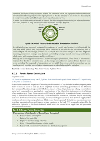 Electrical Power
Energy Conservation Building Code (ECBC) User Guide			 				 77
To ensure the highest quality in repaired motors, the consistent use of test equipment and documentation
procedures must be integral parts of the repair process, so that the efficiency of the motor and the quality of
its components can be verified before the motor is put back into service.
A critical task in most motor rebuilds is to remove the old windings without altering the adjacent laminated
steel cores, and then to wrap new insulated wire around the old cores (Figure 8.4.)
Stator Core
Back Iron
Tooth
Slot
Air Gap
Rotor Core
Rotor Bar
: Profile cutaway of an induction motor stator and rotorFigure 8.4
The old windings are commonly embedded in thick coats of varnish (used to glue the windings inside the
core slots) which prevent their easy removal. Heat, chemicals, or mechanical force are commonly used to
loosen and pull out old windings; excessive use of any of these can cause damage to the cores. Improper
machining, replacement bearings, wire diameter, and winding technique can all compound, resulting in a
rebuilt motor with poor performance and lower efficiency.
Although it is technically possible to rebuild a motor to its original specifications, survey results of actual rewind
practices show that this is seldom the case. On the average, rewound motors are less efficient than they were
before rewinding. The magnitude of this problem can vary widely from one rewind shop to another, and can
only be properly identified when efficiency measurements are taken before and after rewinding.
Source: E- Source Technology Atlas Series Volume IV, Drive Power
Power Factor Correction8.2.3 	
As per the Code:
All electricity supplies exceeding 100 A, 3 phases shall maintain their power factor between 0.95 lag and unity
at the point of connection.
Power factor correction is the process of adjusting the characteristics of electric loads in order to improve power
factor so that it is closer to unity (i.e. 1). In simplified, electrical terminology, power factor is the difference
between real (kW) and reactive power (kVAR). It is a measure of how effectively current is being converted into
useful work output and, more specifically, is a good indicator of the effect of the load current on the efficiency
of the supply system. Power factor correction (PFC) may be applied either by an electrical power transmission
utility to improve the stability and efficiency of the transmission network or, correction may be installed by
individual electrical customers to, for example, reduce costs charged to them by their electricity supplier while
simultaneously improving energy efficiency. A high power factor is generally desirable in a transmission system
to reduce transmission losses and improve voltage regulation at the load. PFC is normally achieved by the
addition of capacitors to the electrical network which reduce the burden on the supply. Box 8-E gives more
information on the subject.
: Power Factor CorrectionBox 8-E
What are some of the benefits of Power Factor Correction?
Reduced power consumption•	
Reduced electricity bills•	
Improved electrical energy efficiency•	
Extra kVA availability from the existing supply•	
Reduced I•	 2R losses from transformer and distribution equipment
 