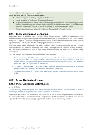 Electrical Power
Energy Conservation Building Code (ECBC) User Guide			 				 78
Minimized voltage drop in long cables.•	
What are some ways to correct the power factor?
Minimize operation of idling or lightly loaded motors•	
Avoid operation of equipment above its rated voltage•	
Replace standard motors as they burn out with energy-efficient motors. Even with energy-efficient•	
motors, however, the power factor is significantly affected by variations in load. A motor must be
operated near its rated capacity to realize the benefits of a high power factor design.
Install capacitors in your AC circuit to decrease the magnitude of reactive power.•	
Check-Metering and Monitoring8.2.4 	
A significant barrier to achieving energy efficiency during the operation of a building is inadequate metering
systems and monitoring plans. Building operators cannot be expected to manage energy if they cannot measure
energy use. To improve a building’s energy performance over its operating life, and optimize the energy-efficient
requirements, the Code requires that the building’s performance be measured.
Metering is about having information that allows buildings energy managers to analyze and track changes
in energy demand and, therefore, to manage their energy consumption more effectively. Energy metering is
not a new concept and has been used by large energy-intensive buildings for many years to monitor energy
consumption.
The Code requires check-metering based on following three scenarios:
Services exceeding 1000 kVA shall have permanently installed electrical metering to record demanda.	
(kVA), energy (kWh), and total power factor. The metering shall also display current (in each phase
and the neutral), voltage (between phases and between each phase and neutral), and Total Harmonic
Distortion (THD) as a percentage of total current
Services not exceeding 1000 kVA but over 65 kVA shall have permanently installed electric metering tob.	
record demand (kW), energy (kWh), and total power factor (or kVARh)
Services not exceeding 65 kVA shall have permanently installed electrical metering to record energyc.	
(kWh)
Power Distribution Systems8.2.5 	
Power Distribution System Losses8.2.5.1	
As per the Code:
The power cabling shall be adequately sized as to maintain the distribution losses not to exceed 1% of the total
power usage. Record of design calculation for the losses shall be maintained.
An engineer or contractor can demonstrate the real savings as well as the advantages of lower generated heat
and increased flexibility of the installation with a properly sized distribution system. In addition, when less heat
is generated, the result is reduced energy requirements for fans and air conditioning systems.
 