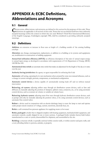 Appendix A: ECBC Definitions, Abbreviations and Acronyms
Energy Conservation Building Code (ECBC) User Guide			 				 A.1
APPENDIX A: ECBC Definitions,
Abbreviations and Acronyms
General9.1 	
Certain terms, abbreviations, and acronyms are defined in this section for the purposes of this code. These
definitions are applicable to all sections of this code. Terms that are not defined shall have their ordinarily
accepted meanings within the context in which they are used. Webster’s Third New International Dictionary
of the English Language, Unabridged, copyright 1986, shall be considered as providing ordinarily accepted
meanings.
Definitions9.2 	
Addition: an extension or increase in floor area or height of a building outside of the existing building
envelope
Alteration: any change, rearrangement, replacement, or addition to a building or its systems and equipment;
any modification in construction or building equipment
Annual fuel utilization efficiency (AFUE): an efficiency description of the ratio of annual output energy
to annual input energy as developed in accordance with requirements of U.S. Department of Energy (DOE)
10CFR Part 430
Astronomical time switch: an automatic time switch that makes an adjustment for the length of the day as it varies
over the year
Authority having jurisdiction: the agency or agent responsible for enforcing this Code
Automatic: self-acting, operating by its own mechanism when actuated by some non-manual influence, such as
a change in current strength, pressure, temperature, or mechanical configuration.
Automatic control device: a device capable of automatically turning loads off and on without manual
intervention
Balancing, air system: adjusting airflow rates through air distribution system devices, such as fans and
diffusers, by manually adjusting the position of dampers, splitters vanes, extractors, etc., or by using automatic
control devices, such as constant air volume or variable air volume boxes
Balancing, hydronic system: adjusting water flow rates through hydronic distribution system devices, such
as pumps and coils, by manually adjusting the position valves, or by using automatic control devices, such as
automatic flow control valves
Ballast: a device used in conjunction with an electric-discharge lamp to cause the lamp to start and operate
under proper circuit conations of voltage, current, waveform, electrode heat, etc.
Boiler: a self-contained low-pressure appliance for supplying steam or hot water
Boiler, packaged: a boiler that is shipped complete with heating equipment, mechanical draft equipment, and
automatic controls; usually shipped in one or more sections. A packaged boiler includes factory-built boilers
manufactured as a unit or system, disassembled for shipment, and reassembled at the site.
Building: a structure wholly or partially enclosed within exterior walls, or within exterior and party walls, and
a roof, affording shelter to persons, animals, or property.
 