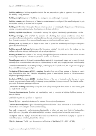 Appendix A: ECBC Definitions, Abbreviations and Acronyms
Energy Conservation Building Code (ECBC) User Guide			 				 A.2
Building, existing: a building or portion thereof that was previously occupied or approved for occupancy by
the Authority Having Jurisdiction
Building complex: a group of buildings in a contiguous area under single ownership
Building entrance: any doorway, set of doors, turnstiles, or other form of portal that is ordinarily used to gain
access to the building by its users and occupants
Building envelope: the exterior plus the semi-exterior portions of a building. For the purposes of determining
building envelope requirements, the classifications are defined as follows:
Building envelope, exterior: the elements of a building that separate conditioned spaces from the exterior
Building envelope, semi-exterior: the elements of a building that separate conditioned space from
unconditioned space or that enclose semi-heated spaces through which thermal energy may be transferred to or
from the exterior, or to or from unconditioned spaces, or to or from conditioned spaces
Building exit: any doorway, set of doors, or other form of portal that is ordinarily used only for emergency
egress or convenience exit
Building grounds lighting: lighting provided through a building’s electrical service for parking lot, site,
roadway, pedestrian pathway, loading dock, and security applications
Building material: any element of the building envelope through which heat flows and that heat is included
in the component U-factor calculations other than air films and insulation
Circuit breaker: a device designed to open and close a circuit by nonautomatic means and to open the circuit
automatically at a predetermined over-current without damage to itself when properly applied within its rating
Class of construction: for the building envelope, a subcategory of roof, wall, floor, slab-on-grade floor, opaque
door, vertical fenestration, or skylight
Coefficient Of Performance (COP) – cooling: the ratio of the rate of heat removal to the rate of energy
input, in consistent units, for a complete refrigerating system or some specific portion of that system under
designated operating conditions
Coefficient Of Performance (COP) – heating: the ratio of the rate of heat delivered to the rate of energy
input, in consistent units, for a complete heat pump system, including the compressor and, if applicable, auxiliary
heat, under designated operating conditions
Commercial building: all buildings except for multi-family buildings of three stories or fewer above grade
and single-family buildings
Construction documents: drawings and specifications used to construct a building, building systems, or
portions thereof
Control: to regulate the operation of equipment
Control device: a specialized device used to regulate the operation of equipment
Constant Volume System: a space-conditioning system that delivers a fixed amount of air to each space. The
volume of air is set during the system commissioning.
Cool roof: a property of a surface that describes its ability to reflect and reject heat. Cool roof surfaces have
both a light color (high solar reflectance) and a high emittance (can reject heat back to the environment)
Daylighted area: the daylight illuminated floor area under horizontal fenestration (skylight) or adjacent to
vertical fenestration (window), described as follows:
Effective Aperture: Visible Light Transmittance x Window-to-Wall Ratio (EA = VLT x WWR).
 