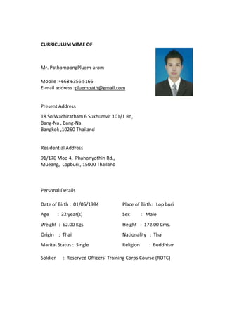CURRICULUM VITAE OF
Mr. PathompongPluem-arom
Mobile :+668 6356 5166
E-mail address :pluempath@gmail.com
Present Address
18 SoiWachiratham 6 Sukhumvit 101/1 Rd,
Bang-Na , Bang-Na
Bangkok ,10260 Thailand
Residential Address
91/170 Moo 4, Phahonyothin Rd.,
Mueang, Lopburi , 15000 Thailand
Personal Details
Date of Birth : 01/05/1984 Place of Birth: Lop buri
Age : 32 year(s) Sex : Male
Weight : 62.00 Kgs. Height : 172.00 Cms.
Origin : Thai Nationality : Thai
Marital Status : Single Religion : Buddhism
Soldier : Reserved Officers’ Training Corps Course (ROTC)
 