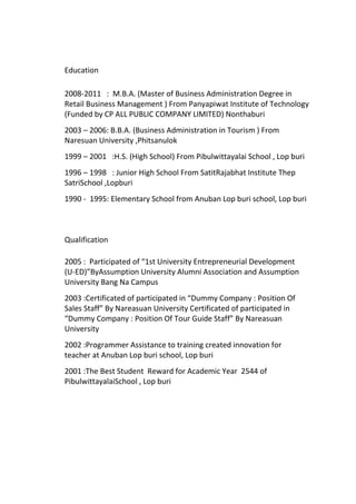 Education
2008-2011 : M.B.A. (Master of Business Administration Degree in
Retail Business Management ) From Panyapiwat Institute of Technology
(Funded by CP ALL PUBLIC COMPANY LIMITED) Nonthaburi
2003 – 2006: B.B.A. (Business Administration in Tourism ) From
Naresuan University ,Phitsanulok
1999 – 2001 :H.S. (High School) From Pibulwittayalai School , Lop buri
1996 – 1998 : Junior High School From SatitRajabhat Institute Thep
SatriSchool ,Lopburi
1990 - 1995: Elementary School from Anuban Lop buri school, Lop buri
Qualification
2005 : Participated of “1st University Entrepreneurial Development
(U-ED)”ByAssumption University Alumni Association and Assumption
University Bang Na Campus
2003 :Certificated of participated in “Dummy Company : Position Of
Sales Staff” By Nareasuan University Certificated of participated in
“Dummy Company : Position Of Tour Guide Staff” By Nareasuan
University
2002 :Programmer Assistance to training created innovation for
teacher at Anuban Lop buri school, Lop buri
2001 :The Best Student Reward for Academic Year 2544 of
PibulwittayalaiSchool , Lop buri
 
