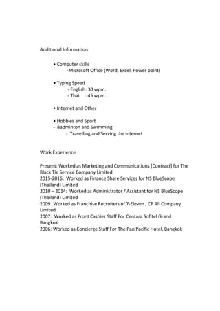 Additional Information:
• Computer skills
-Microsoft Office (Word, Excel, Power point)
• Typing Speed
- English: 30 wpm.
- Thai : 45 wpm.
• Internet and Other
• Hobbies and Sport
- Badminton and Swimming
- Travelling and Serving the internet
Work Experience
Present: Worked as Marketing and Communications [Contract] for The
Black Tie Service Company Limited
2015-2016: Worked as Finance Share Services for NS BlueScope
(Thailand) Limited
2010 – 2014: Worked as Administrator / Assistant for NS BlueScope
(Thailand) Limited
2009 Worked as Franchise Recruiters of 7-Eleven , CP All Company
Limited
2007: Worked as Front Cashier Staff For Centara Sofitel Grand
Bangkok
2006: Worked as Concierge Staff For The Pan Pacific Hotel, Bangkok
 