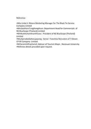 Reference
•Mss Linda S. Ribiere:Marketing Manager for The Black Tie Service
Company Limited
•MrsSasithornTungthangthum: Department Head for Commercials of
NS BlueScope (Thailand) Limited
•MrWutthichartAnanthivara : President of NS BlueScope (Thailand)
Limited
•MssApiradeeSattarujawong : Senior Franchise Recruiters of 7-Eleven
CP All Company Limited
•MrSaranmitPrachansit ;Adviser of Tourism Major , Naresuan University
•Referees details provided upon request.
 