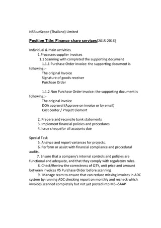 NSBlueScope (Thailand) Limited
Position Title: Finance share services[2015-2016]
Individual & main activities
1.Processes supplier invoices
1.1 Scanning with completed the supporting document
1.1.1 Purchase Order invoice: the supporting document is
following :-
The original Invoice
Signature of goods receiver
Purchase Order
1.1.2 Non Purchase Order invoice: the supporting document is
following :-
The original invoice
DOA approval (Approve on invoice or by email)
Cost center / Project Element
2. Prepare and reconcile bank statements
3. Implement financial policies and procedures
4. Issue chequefor all accounts due
Special Task
5. Analyze and report variances for projects.
6. Perform or assist with financial compliance and procedural
audits.
7. Ensure that a company's internal controls and policies are
functional and adequate, and that they comply with regulatory rules.
8. Check/Review the correctness of QTY, unit price and amount
between invoices VS Purchase Order before scanning
9. Manage team to ensure that can reduce missing invoices in ADC
system by running ADC checking report on monthly and recheck which
invoices scanned completely but not yet posted into M3--SAAP
 