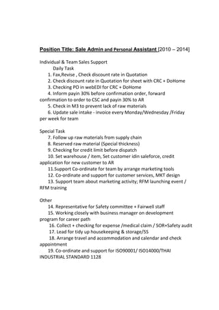 Position Title: Sale Admin and Personal Assistant [2010 – 2014]
Individual & Team Sales Support
Daily Task
1. Fax,Revise , Check discount rate in Quotation
2. Check discount rate in Quotation for sheet with CRC + DoHome
3. Checking PO in webEDI for CRC + DoHome
4. Inform payin 30% before confirmation order, forward
confirmation to order to CSC and payin 30% to AR
5. Check in M3 to prevent lack of raw materials
6. Update sale intake - invoice every Monday/Wednesday /Friday
per week for team
Special Task
7. Follow up raw materials from supply chain
8. Reserved raw material (Special thickness)
9. Checking for credit limit before dispatch
10. Set warehouse / item, Set customer idin saleforce, credit
application for new customer to AR
11.Support Co-ordinate for team by arrange marketing tools
12. Co-ordinate and support for customer services, MKT design
13. Support team about marketing activity; RFM launching event /
RFM training
Other
14. Representative for Safety committee + Fairwell staff
15. Working closely with business manager on development
program for career path
16. Collect + checking for expense /medical claim / SOR+Safety audit
17. Lead for tidy up housekeeping & storage/5S
18. Arrange travel and accommodation and calendar and check
appointment
19. Co-ordinate and support for ISO90001/ ISO14000/THAI
INDUSTRIAL STANDARD 1128
 