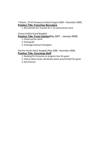 7-Eleven , CP All Company Limited [ August 2009 – December 2009]
Position Title: Franchise Recruiters
1. Recruitment for investor for 7-11 convenience store
Centara Sofitel Grand Bangkok
Position Title: Front Cashier[May 2007 – January 2008]
1. Check out for client
2. Posting bill
3. Exchange money to foreigner
The Pan Pacific Hotel, Bangkok [May 2006 - December 2006]
Position Title: Concierge Staff
1. Booking for limousine or program tour for guest
2. Inform about route, attractions place around hotel for guest
3. Set itinerary
 