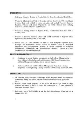 EXPERIENCE
 Undergone Executive Training in Eenadu Daily for 2 months at Eenadu Head Office.
 Worked in SBI, Jogipet as Clerk for 4 months and later from 01.12.1978 joined Indian
Overseas Bank and worked in various capacities and handled Personnel, Industrial
Relations, Personal and Credit Departments and Public Relation deptt including
Inspection & Audit and retired on 30.06.2013.
 Worked as Planning Officer at Regional Office, Visakhapatnam from July 1998 to
October, 2005.
 Worked as Industrial Relations Officer and DGM Secretariat at Regional Office,
Vijayawada from October 2005 to May 2009.
 Branch Head for Three Branches of IOB i.e. LPS Nallapadu Shyampet Road,
Warangal and Chikkadpalli besides worked in Regional Office in Hyderabad,
Vijayawada and Visakhapatnam. Worked in various capacities at Nallapadu,
Hanamakonda, Chikkadpally and Ambasamudram branches. Mostly in Credit,
Administration and other Departments.
TRAINING PROGRAMMES
i) Participated in several Training programmes at Staff college, Chennai on the
topics relating to Credit, Personal Administration, HR, General Administration
and Bank Management including tips to recovery aspects.
ii) Participated National Institute of Bank Management, Pune, India , training
Programme on Strengthening Lending Decisions to SME during Oct 12-14, 2009.
ACHIEVEMENTS
 All India Best Branch Awarded to Shayampet Road, Warangal Branch for outstanding
performance during year ended 2012 and best recovery branch during year ended
2013.
 Handled various credit proposals of all sectors of which major credit to single
borrower amounting to Rs.33.33 crores for construction of 13 rural godowns at
Nekkonda, Warangal District.
 Recovered a sum of Rs.75.60 lakhs in suit filed final decreed wright of account with a
balance of Rs.100.

 