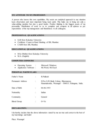 MY ATTITUDE TO MY PROFESSION
A person who knows this own capabilities. My assets are analytical approach to any situation
keen observation and most important being team spirit. This helps me in being not only a
value-adding member but also a good leader. Positive thinking is the biggest assets of my
personality. Distribution of work so as to complete and compete in all spheres as per
expectations of the top management and friendliness to all colleagues.
PROFESSIONAL QUALIFICATIONS
 LLB from Kakatiya University
 Certificate Course in Rural Banking of IIB, Mumbai.
 CAIIB from IIB, Mumbai.
EDUCATIONAL QUALIFICATIONS
 B.Sc (Maths) from Kakatiya University
 M.A. (English)
COMPUTER EXPOSURE
 Operating System : Microsoft Windows
 Application Software : Ms Word, Ms Excel
PERSONAL PARTICULARS
Father’s Name : R.Pullaiah
Permanent Address : D.No.2-89, Bank Colony, Bheemaram,
Hanamakonda, Warangal – 506015, Telangana, India.
Date of Birth : 06-06-1953
Nationality : Indian
Community : General
Blood Group : O+Ve
DECLARATION:
I do hereby declare that the above information stated by me are true and correct to the best of
my knowledge and belief.
Place: Warangal
 