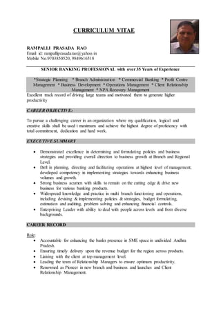 CURRICULUM VITAE
RAMPALLI PRASADA RAO
Email id: rampalliprasadarao@yahoo.in
Mobile No.9703850520, 9849616518
SENIOR BANKING PROFESSIONAL with over 35 Years of Experience
*Strategic Planning * Branch Administration * Commercial Banking * Profit Centre
Management * Business Development * Operations Management * Client Relationship
Management * NPA Recovery Management
Excellent track record of driving large teams and motivated them to generate higher
productivity
CAREER OBJECTIVE:
To pursue a challenging career in an organization where my qualification, logical and
creative skills shall be used t maximum and achieve the highest degree of proficiency with
total commitment, dedication and hard work.
EXECUTIVE SUMMARY
 Demonstrated excellence in determining and formulating policies and business
strategies and providing overall direction to business growth at Branch and Regional
Level.
 Deft in planning, directing and facilitating operations at highest level of management;
developed competency in implementing strategies towards enhancing business
volumes and growth.
 Strong business acumen with skills to remain on the cutting edge & drive new
business for various banking products.
 Widespread knowledge and practice in multi branch functioning and operations,
including devising & implementing policies & strategies, budget formulating,
estimation and auditing, problem solving and enhancing financial controls.
 Enterprising Leader with ability to deal with people across levels and from diverse
backgrounds.
CAREER RECORD
Role:
 Accountable for enhancing the banks presence in SME space in undivided Andhra
Pradesh.
 Ensuring timely delivery upon the revenue budget for the region across products.
 Liaising with the client at top management level.
 Leading the team of Relationship Managers to ensure optimum productivity.
 Renowned as Pioneer in new branch and business and launches and Client
Relationship Management.
 
