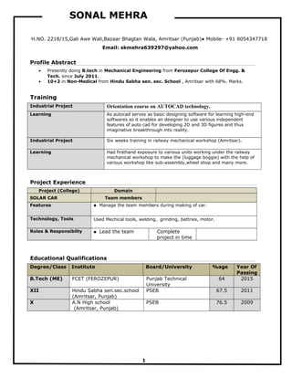 SONAL MEHRA
H.NO. 2218/15,Gali Awe Wali,Bazaar Bhagtan Wala, Amritsar (Punjab)● Mobile- +91 8054347718
Email: skmehra639297@yahoo.com
Profile Abstract
• Presently doing B.tech in Mechanical Engineering from Ferozepur College Of Engg. &
Tech. since July 2011.
• 10+2 in Non-Medical from Hindu Sabha sen. sec. School , Amritsar with 68%. Marks.
Training
Industrial Project Orientation course on AUTOCAD technology.
Learning As autocad serves as basic designing software for learning high-end
softwares so it enables an designer to use various independent
features of auto cad for developing 2D and 3D figures and thus
imaginative breakthrough into reality.
Industrial Project Six weeks training in railway mechanical workshop (Amritsar).
Learning Had firsthand exposure to various units working under the railway
mechanical workshop to make the (luggage boggie) with the help of
various workshop like sub-assembly,wheel shop and many more.
Project Experience
Project (College) Domain
SOLAR CAR Team members
Features  Manage the team members during making of car.
Technology, Tools Used Mechical tools, welding, grinding, battries, motor.
Roles & Responsibilty  Lead the team Complete
project in time
Educational Qualifications
Degree/Class Institute Board/University %age Year Of
Passing
B.Tech (ME) FCET (FEROZEPUR) Punjab Technical
University
64 2015
XII Hindu Sabha sen.sec.school
(Amritsar, Punjab)
PSEB 67.5 2011
X A.N High school
(Amritsar, Punjab)
PSEB 76.5 2009
1
 