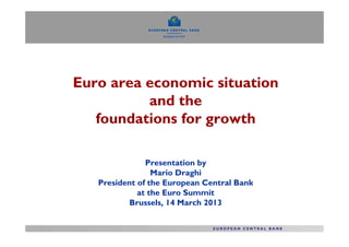 Euro area economic situation
          and the
   foundations for growth

               Presentation by
                 Mario Draghi
   President of the European Central Bank
             at the Euro Summit
          Brussels, 14 March 2013
 