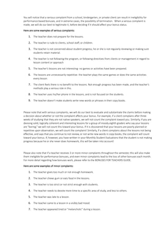 You will notice that a serious complaint from a school, kindergarten, or private client can result in ineligibility for
performance based bonuses, and in extreme cases, the possibility of termination. When a serious complaint is
made, we will do our best to legitimate it, before deciding if it should affect your bonus status.
Here are some examples of serious complaints:
1. The teacher does not prepare for the lessons.
2. The teacher is rude to clients, school staff, or children.
3. The teacher is not concerned about student progress; he or she is not regularly reviewing or making sure
students retain material.
4. The teacher is not following the program, or following directives from clients or management in regard to
lesson content or approach
5. The teacher’s lessons are not interesting- no games or activities have been prepared.
6. The lessons are unnecessarily repetitive- the teacher plays the same games or does the same activities
every lesson.
7. The client feels there is no benefit to the lessons. Not enough progress has been made, and the teacher’s
methods play a serious role in this.
8. The teacher uses his/her phone in the lessons, and is not focused on the students.
9. The teacher doesn’t make students write new words or phrases in their copy books.
Please note that with serious complaints, we will do our best to evaluate and substantiate the claims before making
a decision about whether or not the complaint affects your bonus. For example, if a client complains after three
weeks of studying that they are not native speakers, we will not count the complaint toward you. Similarly, if you are
devising solid, logically coherent and interesting lessons for a group of moody eighth graders who say your lessons
are “boring,” we will not count this toward your bonus. If it is discovered that your lessons are poorly planned or
repetitive upon observation, we will count the complaint! Similarly, if a client complains about the lessons not being
effective, and says that you continue to not review, or not write new words in copy books, the complaint will count
toward your bonus. If, however, you have written in your Monthly Student Evaluations that the student is not making
progress because he or she never does homework, this will be taken into account!
Please also note that if a teacher receives 3 or more minor complaints throughout the semester, this will also make
them ineligible for performance bonuses, and even minor complaints lead to the loss of other bonuses each month.
For more detail regarding how bonuses work, please refer to the BONUSES FOR TEACHERS GUIDE.
Here are some examples of minor complaints:
1. The teacher gives too much or not enough homework.
2. The teacher chews gum or eats food in the lessons.
3. The teacher is too strict or not strict enough with students.
4. The teacher needs to devote more time to a specific area of study, and less to others.
5. The teacher was late to a lesson.
6. The teacher came to a lesson in a visibly bad mood.
7. The teacher appeared tired or “melancholic” during a lesson.
 