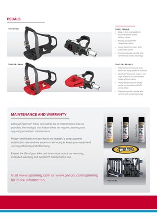 TRIO QR® Pedal
Trio® Pedal TRIO® PEDALS
•	 Snap-in toe cage platform
accommodates shoes
without cleats
•	 Readily accepts SPD
compatible cleats
•	 Easily adapts to riders with
Look Delta cleats
•	 Oversized pedal spindle with
commercial sealed bearings
TRIO QR® PEDALS
•	 Patented quick release lever
allows for easy platform removal
•	 Spinning® exclusive snap-in toe
cage platform accommodates
shoes without cleats
•	 Easily adapts to Look Delta
cleats on one side and SPD
on the other
•	 Oversized pedal spindle with
commercial sealed bearings
PEDALS
MAINTENANCE AND WARRANTY
Spintech®DryLube
Spintech®SiliconeLube
Spintech®Polish
Although Spinner® bikes are built to be as maintenance-free as
possible, the reality is that indoor bikes do require cleaning and
regularly scheduled maintenance.
Precor-certified technicians have the industry’s best customer
satisfaction rate and are experts in servicing to keep your equipment
running efficiently and effectively.
Extend the life of your bike and learn more about our warranty,
extended warranty and Spintech® maintenance line.
Bike Tool Kit
Visit www.spinning.com or www.precor.com/spinning
for more information.
 