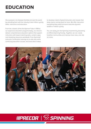EDUCATION
Our purpose is to empower facilities all over the world
by providing them with the industry’s best indoor cycling
bikes, instructors and education.
From the creation of the first Spinner® bike in 1991 to
our expansive education programs today, we strive to
deliver comprehensive education options that support
instructors with expert coaching skills, content, apps
and marketing resources worldwide. From Spinning®
Instructor Certification trainings to on-site and online
continuing education courses, we know what it takes
to develop a team of great instructors and classes that
keep clients coming back for more. We offer instructors
everything they need to know to become dynamic
leaders in indoor cycling.
You can easily join the Spinning movement by becoming
an Official Spinning Facility. Together, we can create
healthier communities and improve more lives, one ride
at a time.
 