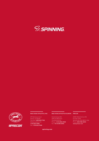 MAD DOGG ATHLETICS, INC.
2111 Narcissus Court
Venice, CA 90291
Toll-free: 1.800.847.7746
Dialing outside U.S.:
1.310.823.7008
Fax: 1.310.823.7408
MAD DOGG ATHLETICS EUROPE
Industrieweg 20A
3144 CH Maassluis
The Netherlands
Phone: +31.10.590.4508
Fax: +31.10.590.0054
PRECOR
20031 142nd Avenue NE
P.O. Box 7202
Woodinville, WA 98072 USA
Phone: 800-786-8404
www.precor.com
spinning.com
 