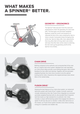 WHAT MAKES
A SPINNER® BETTER.
The Spinner® bike was born from the road and
engineered to match the geometry of a real road
bike. The fixed gear and perimeter-weighted
flywheel create the inertia and resistance to
replicate the feel of the road, enabling the rider to
have a smooth, fluid pedal stroke throughout the
entire ride. Spinner bikes offer more adjustments
than any other bike to fit any rider’s size and/or
skill level. No other bike comes close to matching
the real road cycling geometry and fit of the
Spinner line of bikes.
GEOMETRY + ERGONOMICS
Nothing compares to the authentic and connected feel of the road
like our original chain-drive system. Adopted from real road bikes,
our chain-driven bikes provide a pure feeling that gives riders instant
feedback for their effort and intensity. Together with the perimeter-
weighted flywheel, the chain drive is proven to be the optimal
training tool for riders. Experience the original and best chain-driven
bike on the market today.
CHAIN DRIVE
FUSION DRIVE™
Keeping the best features of our chain-drive system, our advanced
belt-drive system with Fusion Drive™ creates a smooth, quiet and
virtually maintenance-free ride. Fusion Drive integrates our exclusive
perimeter-weighted flywheel with an ultra-durable Poly-V Isoprene
belt that meets our high standard for an authentic ride. It also
includes a unique self-tensioning system that engages the belt for a
tighter fit with less slip and no vibration. Unlike other belt drives on
the market, our Fusion Drive system transfers more direct cranking
energy for a seamless and reliable ride.
 
