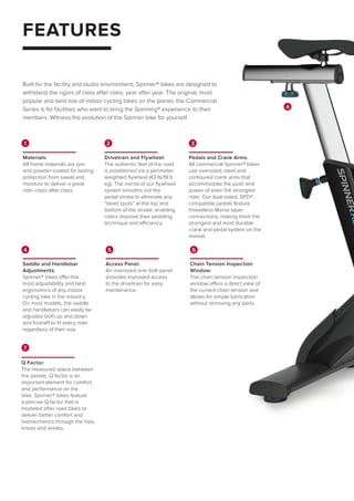 FEATURES
Built for the facility and studio environment, Spinner® bikes are designed to
withstand the rigors of class after class, year after year. The original, most
popular and best line of indoor cycling bikes on the planet, the Commercial
Series is for facilities who want to bring the Spinning® experience to their
members. Witness the evolution of the Spinner bike for yourself.
4
7
Q Factor:
The measured space between
the pedals, Q factor is an
important element for comfort
and performance on the
bike. Spinner® bikes feature
a precise Q factor that is
modeled after road bikes to
deliver better comfort and
biomechanics through the hips,
knees and ankles.
1
Materials:
All frame materials are pre-
and powder-coated for lasting
protection from sweat and
moisture to deliver a great
ride–class after class.
2
Drivetrain and Flywheel:
The authentic feel of the road
is established via a perimeter-
weighted flywheel (43 lb/19.5
kg). The inertia of our flywheel
system smooths out the
pedal stroke to eliminate any
“dead spots” at the top and
bottom of the stroke, enabling
riders improve their pedaling
technique and efficiency.
3
Pedals and Crank Arms:
All commercial Spinner® bikes
use oversized, steel and
contoured crank arms that
accommodate the push and
power of even the strongest
rider. Our dual-sided, SPD®-
compatible pedals feature
threadless Morse taper
connections, making them the
strongest and most durable
crank and pedal system on the
market.
5
Access Panel:
An oversized one-bolt panel
provides improved access
to the drivetrain for easy
maintenance.
6
Chain Tension Inspection
Window:
The chain tension inspection
window offers a direct view of
the current chain tension and
allows for simple lubrication
without removing any parts.
4
Saddle and Handlebar
Adjustments:
Spinner® bikes offer the
most adjustability and best
ergonomics of any indoor
cycling bike in the industry.
On most models, the saddle
and handlebars can easily be
adjusted both up and down
and fore/aft to fit every rider
regardless of their size.
 