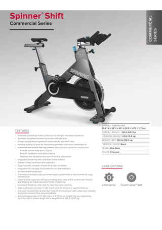 Spinner®
Shift
Commercial Series
DRIVE OPTIONS
Chain Drive Fusion Drive™ Belt
OVERALL DIMENSIONS:
20.4” W x 58” L x 50” H (51.9 × 147.3 × 127 cm)
OVERALL WEIGHT: 140 lb (63.5 kg)
FLYWHEEL WEIGHT: 43 lb (19.5 kg)
WEIGHT LIMIT: 350 lb (158.7 kg)
FLYWHEEL COLOR: Black
FRAME: Alloy Steel
COLOR: Charcoal
FEATURES
•	 Proprietary steel tube frame contoured for strength and sweat resistance
•	 Perimeter-weighted flywheel for smooth pedal strokes
•	 Design components engineered exclusively for Spinner® bikes
•	 Industry-leading Q factor for improved ergonomics and more comfortable fit
•	 Horizontal and vertical rider adjustments with precision aluminum construction:
Fore/aft saddle slider (micro adjust)
Fore/aft handlebar slider (micro adjust)
Seatpost and handlebar precision-fit vertical adjustment
•	 Integrated phone tray with dual water bottle holders
•	 Powder-coated aluminum bike stabilizers
•	 Edge-mounted transport wheels for greater portability
•	 Integrated full coverage scuff protection on rear stabilizers
•	 Durable leather brake pad
•	 Oversized, one-bolt access panel with large compartment to the drivetrain for easy
maintenance
•	 Chain tension inspection window providing direct view of the current chain tension
and allowing for simple lubrication (chain model only)
•	 Increased clearance under bike for easy floor-area cleaning
•	 High-quality ground welds in high sweat areas for protection against moisture
•	 Corrosion resistant bike leveler feet made of structural resin with rubber over-molding
to provide improved floor grip and stability
•	 Accommodates riders 4’ 9” (145 cm) to 6’ 9” (206 cm), height may vary depending
upon the rider’s inseam length with a weight limit of 350 lb (158.7 kg)
COMMERCIAL
SERIES
 