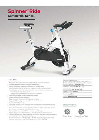 Spinner®
Ride
Commercial Series
DRIVE OPTIONS
Chain Drive Fusion Drive™ Belt
FEATURES
•	 Proprietary steel tube frame contoured for strength and sweat resistance
•	 Perimeter-weighted flywheel for smooth pedal strokes
•	 Design components engineered exclusively for Spinner® bikes
•	 Industry-leading Q factor for improved ergonomics and more comfortable fit
•	 Horizontal and vertical rider adjustments with precision aluminum construction:
Fore/aft saddle slider (micro adjust)
Seatpost and handlebar precision-fit vertical adjustment
•	 Integrated phone tray with dual water bottle holders
•	 Powder-coated steel bike stabilizers
•	 Edge-mounted transport wheels for greater portability
•	 Integrated full coverage scuff protection on rear stabilizers
•	 Durable leather brake pad
•	 Oversized, one-bolt access panel with large compartment to the drivetrain for easy
maintenance
•	 Chain tension inspection window providing direct view of the current chain tension
and allowing for simple lubrication (chain model only)
•	 Increased clearance under bike for easy floor-area cleaning
•	 High-quality ground welds in high sweat areas for protection against moisture
•	 Corrosion resistant bike leveler feet made of structural resin with rubber over-molding
to provide improved floor grip and stability
•	 Accommodates riders 4’ 9” (145 cm) to 6’ 9” (206 cm), height may vary depending
upon the rider’s inseam length with a weight limit of 350 lb (158.7 kg)
OVERALL DIMENSIONS:
20.3” W x 58” L x 48” H (51.6 x 147.3 x 121.9 cm)
OVERALL WEIGHT: 124 lb (56.4 kg)
FLYWHEEL WEIGHT: 43 lb (19.5 kg)
WEIGHT LIMIT: 350 lb (158.7 kg)
FLYWHEEL COLOR: Black
FRAME: Alloy Steel
COLOR: Metallic White
 
