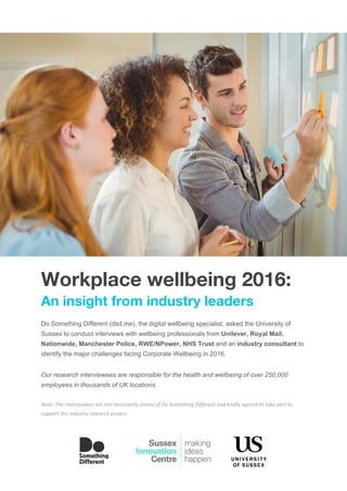 Workplace wellbeing 2016:
An insight from industry leaders
Do Something Different (dsd.me), the digital wellbeing specialist, asked the University of 
Sussex to conduct interviews with wellbeing professionals from ​Unilever, Royal Mail, 
Nationwide, Manchester Police, RWE/NPower, NHS Trust ​and an ​industry consultant​ to 
identify the major challenges facing Corporate Wellbeing in 2016. 
 
Our research interviewees are responsible for the health and wellbeing of over 250,000 
employees in thousands of UK locations.  
 
Note: The interviewees are not necessarily clients of Do Something Different and kindly agreed to take part to 
support this industry research project.
 