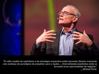 “O velho modelo do capitalismo e da estratégia corporativa estão morrendo. Estamos vivenciado
uma mudança de paradigma do prejudicar para o ajudar… Externalidades econômicas estão se
tornando novas oportunidades de negócios.”  
__Michael Porter
 