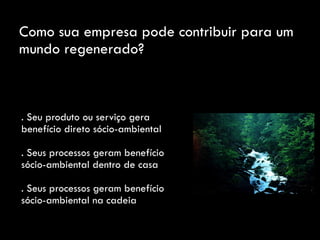 Como sua empresa pode contribuir para um
mundo regenerado?
. Seu produto ou serviço gera
benefício direto sócio-ambiental
. Seus processos geram benefício
sócio-ambiental dentro de casa
. Seus processos geram benefício
sócio-ambiental na cadeia
 