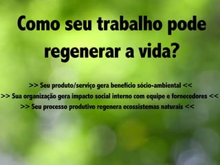 Como seu trabalho pode
regenerar a vida?
>> Seu produto/serviço gera benefício sócio-ambiental <<
>> Sua organização gera impacto social interno com equipe e fornecedores <<
>> Seu processo produtivo regenera ecossistemas naturais <<
 