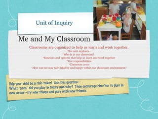 Unit of Inquiry

      Me and My Classroom
             Classrooms are organized to help us learn and work together.
                                            This unit explores­­
                                       *Who is in our classroom?  
                       *Routines and systems that help us learn and work together
                                           *Our responsibilities
                                             *Classroom areas
               *How can we stay safe, healthy and happy within our classroom environment?




                                                ion--
Help your child be a risk-taker! Ask this quest                        play in
What “area” did you play in   today and why? Then encourage him/her to
                                                  friends.
new areas--try new things and play with new
 