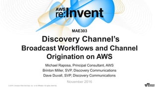 © 2016, Amazon Web Services, Inc. or its Affiliates. All rights reserved.
Michael Raposa, Principal Consultant, AWS
Brinton Miller, SVP, Discovery Communications
Dave Duvall, SVP, Discovery Communications
November 2016
MAE303
Discovery Channel’s
Broadcast Workflows and Channel
Origination on AWS
 