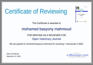 This Certificate is awarded to
mohamed basyony mahmoud
FOR SERVING AS A REVIEWER FOR
Open Veterinary Journal
We are grateful to mohamed basyony mahmoud for reviewing 1 manuscript in 2023.
Date of Certificate
September 10, 2023
Service By
eJManager.com
Peer-Review(er) Tracking System
 