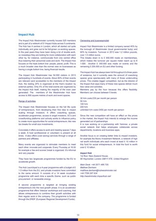 10
Impact Hub
The Impact Hub Westminster currently houses 520 members
and is part of a network of 51 Impact Hubs across 5 continents.
The Hub has 4 centres in London, which all started out quite
individually and grew out to be full-grown co-working spaces.
In the past years they have been doing a lot of double work,
so nowadays they are looking for more collaboration with each
other by, for instance, communicate from one central office
thus lowering their personnel costs and work. The Impact Hub
focuses on the triple bottom line: people, planet, profit. This is
a much broader view than the normal view on businesses as
having a single bottom line, being financial results.
The Impact Hub Westminster has 54.000 visitors in 2013
participating in hundreds of events. About 80% of their events
are relevant (and accessible) to the members of the Impact
Hub, the resting 20% is organized at the Hub’s location by
external parties. Only 5% of the total events are organized by
the Impact Hub itself, making the majority of the even user
generated. The members of the Westminster Hub have
access to 800 square metres of work and event spaces.
Range of activities
The Impact Hub Westminster focuses on the full life cycle
of entrepreneurs, from developing their first idea to impact
scaling through investors. It offers coworking spaces,
accelerator programmes, access to angel investors, VC’s and
crowdfunding platforms and actively works to influence policy
to create more opportunities for social entrepreneurs, like new
tax breaks for small size investments.
Concretely it offers access to work and meeting spaces 7 days
a week. A host (professional or volunteer) is present at all
times. It also offers (cost saving) services through a range of
partners and affiliates.
Many events are organized to stimulate members to meet
each other, innovate and cooperate. Every Thursday at 16.00
for example a ‘tea and scones’ break is organized. It’s informal
and very popular.
They have two largescale programmes funded by the EU to
accelerate growth.
The Hub Launchpad is a 4-year programme with a budget of £
1.5 million from the EU, and private investors have committed
to the same amount. It consists of a 14 week incubation
programme with each time a specific theme, such as public
procurement or renewable energy.
A second programme is targeted at bringing existing
entrepreneurs into the next growth phase. It is an accelerator
programme that offers ‘bitesize’ workshops and coaching, that
allows entrepreneurs to combine their growth activities with
their regular work in the company. The programme is funded
through the ERDF (European Regional Development Funds).
Ownership and businessmodel
Impact Hub Westminster is a limited company owned 40% by
the borough of Westminster (local governmental body) and
60% by investors. Turnover in 2013 was 1.2 million pounds,
over 1.5 million euros.
This breaks down in to £ 650.000 made on memberships,
which makes the turnover per square meter reach up to €
1.000. Another £ 350.000 was made on events and the
remaining £ 200.000 on EU and other funding.
The Impact Hub has always been full throughout it’s three years
of existence, but it currently sees the amount of coworking
spaces grow spectacularly with many of those undercutting
prices. This creates bigger competition, but as the director of
the Impact Hub says many of these new spaces deliver much
less value and activities.
Members pay by the hour because this offers flexibility.
Members can choose between 5 levels:
30 h/m costs £30 per month per person
50 h/m
100 h/m
200 h/m
unlimited h/m costs £400 per month per person
Since the new competition will have an effect on the prices
in the market, the Impact Hub intends to enlarge the income
generated out of partnerships.
It is now working on a partnership with Yammer, a private
social network that helps employees collaborate across
departments, locations and business apps.
Another focus is on creating better links to impact investors,
for example the Atonic Investment Network, a network of high
net worth individuals who each invest at least £ 10 million in
this fund for social entrepreneurs. In total the fund is worth
over £ 10 billion.
Impact Hub
1st floor, New Zealand House,
80 Haymarket, London SW1Y 4TE, United Kingdom
Main Desk: +44 2071 486 720.
Mathew Denham:
matthew.denham@hubwestminster.net
+44 7769 297 934
http://westminster.impacthub.net/
 