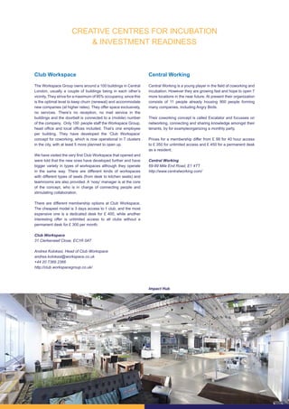 11
Club Workspace
The Workspace Group owns around a 100 buildings in Central
London, usually a couple of buildings being in each other’s
vicinity. They strive for a maximum of 95% occupancy, since this
is the optimal level to keep churn (renewal) and accommodate
new companies (at higher rates). They offer space exclusively,
no services. There’s no reception, no mail service in the
buildings and the doorbell is connected to a (mobile) number
of the company. Only 100 people staff the Workspace Group,
head office and local offices included. That’s one employee
per building. They have developed the ‘Club Workspace’
concept for coworking, which is now operational in 7 clusters
in the city, with at least 5 more planned to open up.
We have visited the very first Club Workspace that opened and
were told that the new ones have developed further and have
bigger variety in types of workspaces although they operate
in the same way. There are different kinds of workspaces
with different types of seats (from desk to kitchen seats) and
teamrooms are also provided. A ‘nosy’ manager is at the core
of the concept, who is in charge of connecting people and
stimulating collaboration.
There are different membership options at Club Workspace.
The cheapest model is 3 days access to 1 club, and the most
expensive one is a dedicated desk for £ 400, while another
interesting offer is unlimited access to all clubs without a
permanent desk for £ 300 per month.
Club Workspace
31 Clerkenwell Close, EC1R 0AT
Andrea Kolokasi, Head of Club Workspace
andrea.kolokasi@workspace.co.uk
+44 20 7369 2366
http://club.workspacegroup.co.uk/
Central Working
Central Working is a young player in the field of coworking and
incubation. However they are growing fast and hope to open 7
more locations in the near future. At present their organization
consists of 11 people already housing 900 people forming
many companies, including Angry Birds.
Their coworking concept is called Escalator and focusses on
networking, connecting and sharing knowledge amongst their
tenants, by for exampleorganizing a monthly party.
Prices for a membership differ from £ 99 for 40 hour access
to £ 350 for unlimited access and £ 450 for a permanent desk
as a resident.
Central Working
69-89 Mile End Road, E1 4TT
http://www.centralworking.com/
Impact Hub
CREATIVE CENTRES FOR INCUBATION
& INVESTMENT READINESS
 