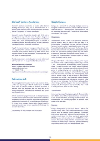 12
Microsoft Ventures Accelerator
Microsoft’s Ventures accelerator is located within Central
Working Whitechapel. They own a dedicated corner in a
shared space with many other flexible companies, as well as
Barclay’s Accelerator for creative businesses.
Microsoft’s London Accelerator started in july 2013 and is
managed by a very motivated team. They have designed a
14 week condensed incubation programme that has so much
content that it would normally take two years to complete. It
includes workshops, personal coaching, access to Microsoft
(developer) products and access to investors.
Happily the main director and management find startups to be
very important. Their selection criteria are a strong team and
a concrete, ready product. The build-up of the team is most
important to them, as they don’t believe in companies that are
only driven by one entrepreneur.
Their businessmodel is simple: they beg for money at Microsoft
UK, they don’t take an equity share from the companies.
Microsoft Ventures Accelerator
Wesley Knowles, Operations Manager
a-weskno@microsoft.com
+44 758 389 7842
https://www.microsoftventures.com/accelerators/london.aspx
Rainmaking Loft
Rainmaking Loft is a network of creative hubs located in Berlin,
London and Copenhagen. The UK location owns 10,000ft2
in the iconic St Katharine Docks - in the heart of London. It
features open plan workspace with 180 desks and a 150
person event venue. The location just got started, and is now
open for applications.
It hosts accelerator programmes such as Startup Bootcamp
Global by FinTech. Startupbootcamp is a 3 month acceleration
program that focuses on exposing and connecting startups to
our expanding community of top-level mentors and advisors.
At the end of the program, startups get a chance to pitch to
top angel investors and venture capitalists for funding at the
Investors’ Demo Day.
Unfortunately, we were unable to visit this location.
Google Campus
Campus is a community of early stage startups, backed by
Google in collaboration with some partners. Officially launched
on March 29th 2012, Campus provides free event spaces, fast
wifi, subsidised desk space and a home for the vibrant startup
community in East London.
The premises
The basement houses a cafe, run by previously mentioned
Central Working, which is free to use and open to all
entrepreneurs. . Since August this year, this floor of Campus
has been home to London’s largest public mobile device lab.
Powered by Google for Entrepreneurs, the Campus Device
Lab includes over twenty new phones and tablets for startups
to test their apps across operating systems and form factors.
In addition to tablets and smartphones running Android (2.2 -
4.4) and iOS, the lab includes a document camera for sharing
mobile demos with a larger group.
The ground floor hosts a 140-seater event space, which anyone
can book and use to run their startup event at Campus. Levels
1 and 2 house Techhub, an established London co-working
space. On Level 3 Campus has rotating startup accelerator
programs, hosting early stage teams for an intense 3 month
period of rapid-prototyping and mentorship. Level 4 hosts
multiple partners and startups. It is home for the Seedcamp
team who specialise in scouting and mentoring early stage
startups across Europe, as well as some of their portfolio
companies. Also on level 4 are Coadec and Startup Weekend
who very actively support the wider startup community in the
UK and the rest of Europe. The fifth floor is a Google floor,
where Campus staff and Googlers who volunteer at Campus
come to work. And finally there is an open rooftop deck - which
is mostly just for fun, when the sun is shining.
The community
An increasing variety of startups engage with Campus. At the
start of 2013, about 63% of Campus startups were involved
in one of three industries: Technology, Communications and
Entertainment. This is diversifying rapidly, as is shown in the
image on the next page.
Financing
Campus startups have by now raised at least £ 34M in self-
reported funding, with £ 27M of that from formal startup funding
sources such as venture capital investment, accelerator
programmes, government grants and angel investors. The
median amount raised from these sources is approximately
£75,000, compared to a median amount of £3,000 from other
sources. The overall funding estimates are conservative in the
context of the wider Campus community, given that the survey
only covered about 15% of the Campus member base.
 