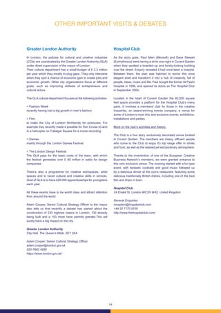 14
Greater London Authority
In London, the policies for cultural and creative industries
(CCIs) are coordinated by the Greater London Authority (GLA)
under direct supervision of the mayor of London.
Their cultural department has a small budget of £ 2.3 million
per year which they mostly to plug gaps. They only intervene
when they spot a chance of economic gain to create jobs and
economic growth. Other city organizations focus at different
goals, such as improving skillsets of entrepreneurs and
cultural actors.
The GLAcultural department focuses at the following activities:
> Fashion Week
recently having had a big growth in men’s fashion.
> Film,
to make the City of London filmfriendly for producers. For
example they recently made it possible for Tom Cruise to land
in a helicopter on Trafalgar Square for a movie recording.
> Games,
mainly through the London Games Festival.
> The London Design Festival.
The GLA pays for the basic costs of the team, with which
the festival generates over £ 90 million in sales for design
companies.
There’s also a programme for creative workspaces, artist
spaces and to boost cultural and creative skills in schools.
Goal of GLA is to have 220.000 apprenticeships for youngsters
each year.
All these events have to be world class and attract attention
from around the world.
Adam Cooper, Senior Cultural Strategy Officer to the mayor
also tells us that recently a debate has started about the
construction of 230 highrise towers in London, 130 already
being built and a 100 more have permits granted.This will
surely have a big impact on the city.
Greater London Authority
City Hall, The Queen’s Walk, SE1 2AA
Adam Cooper, Senior Cultural Strategy Officer,
adam.cooper@london.gov.uk
020-7983 4580
https://www.london.gov.uk/
Hospital Club
As the story goes, Paul Allen (Mirosoft) and Dave Stewart
(Eurhythmics) were having a drink one night in Covent Garden
when they spotted a boarded-up and lonely-looking building
over the street. Enquiry revealed it had once been a hospital.
Between them, the plan was hatched to revive this once
elegant shell and transform it into a hub of creativity, full of
people, ideas, music and life. Paul bought the former St Paul’s
Hospital in 1996, and opened its doors as The Hospital Club
in September 2004.
Located in the heart of Covent Garden the 60,000 square
feet space provides a platform for the Hospital Club’s many
parts. It involves a members’ club for those in the creative
industries, an award-winning events company, a venue for
some of London’s most chic and exclusive events, exhibitions,
installations and parties.
More on the club’s activities and history.
The Club is a four story, exclusively decorated venue located
in Covent Garden. The members are classy, affluent people
who come to the Club to enjoy it’s top range offer in drinks
and food, as well as the relaxed yet extraordinary atmosphere.
Thanks to the invertention of one of the European Creative
Business Network’s members, we were granted entrance to
this very exclusive venue. The evening started with a fun jazz
event, with fantastic cocktails and good music followed up
by a delicious dinner at the club’s restaurant, featuring some
delicious traditionally British dishes, including one of the best
fish and chips in town.
Hospital Club
24 Endell St, London WC2H 9HQ, United Kingdom
General Enquiries:
reception@hospitalclub.com
+44 20 7170 9100
http://www.thehospitalclub.com/
OTHER IMPORTANT VISITS & DEBATES
 