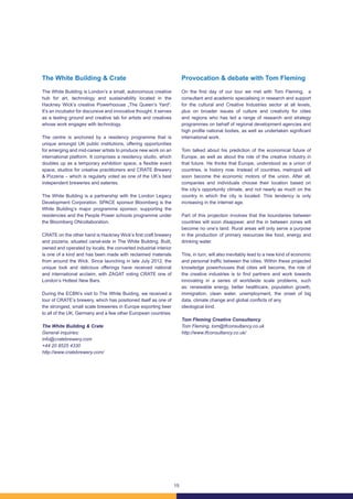 15
The White Building & Crate
The White Building is London’s a small, autonomous creative
hub for art, technology and sustainability located in the
Hackney Wick’s creative Powerhoouse „The Queen’s Yard“.
It’s an incubator for discursive and innovative thought, it serves
as a testing ground and creative lab for artists and creatives
whose work engages with technology.
The centre is anchored by a residency programme that is
unique amongst UK public institutions, offering opportunities
for emerging and mid-career artists to produce new work on an
international platform. It comprises a residency studio, which
doubles up as a temporary exhibition space, a flexible event
space, studios for creative practitioners and CRATE Brewery
& Pizzeria – which is regularly voted as one of the UK’s best
independent breweries and eateries.
The White Building is a partnership with the London Legacy
Development Corporation. SPACE sponsor Bloomberg is the
White Building’s major programme sponsor, supporting the
residencies and the People Power schools programme under
the Bloomberg ONcollaboration.
CRATE on the other hand is Hackney Wick’s first craft brewery
and pizzeria, situated canal-side in The White Building. Built,
owned and operated by locals, the converted industrial interior
is one of a kind and has been made with reclaimed materials
from around the Wick. Since launching in late July 2012, the
unique look and delicious offerings have received national
and international acclaim, with ZAGAT voting CRATE one of
London’s Hottest New Bars.
During the ECBN’s visit to The White Buiding, we received a
tour of CRATE’s brewery, which has positioned itself as one of
the strongest, small scale breweries in Europe exporting beer
to all of the UK, Germany and a few other European countries.
The White Building & Crate
General inquiries:
info@cratebrewery.com
+44 20 8525 4330
http://www.cratebrewery.com/
Provocation & debate with Tom Fleming
On the first day of our tour we met with Tom Fleming, a
consultant and academic specialising in research and support
for the cultural and Creative Industries sector at all levels,
plus on broader issues of culture and creativity for cities
and regions who has led a range of research and strategy
programmes on behalf of regional development agencies and
high profile national bodies, as well as undertaken significant
international work.
Tom talked about his prediction of the economical future of
Europe, as well as about the role of the creative industry in
that future. He thinks that Europe, understood as a union of
countries, is history now. Instead of countries, metropoli will
soon become the economic motors of the union. After all,
companies and individuals choose their location based on
the city’s opportunity climate, and not nearly as much on the
country in which the city is located. This tendency is only
increasing in the internet age.
Part of this projection involves that the boundaries between
countries will soon disappear, and the in between zones will
become no one’s land. Rural areas will only serve a purpose
in the production of primary resources like food, energy and
drinking water.
This, in turn, will also inevitably lead to a new kind of economic
and personal traffic between the cities. Within these projected
knowledge powerhouses that cities will become, the role of
the creative industries is to find partners and work towards
innovating in a series of worldwide scale problems, such
as: renewable energy, better healthcare, population growth,
immigration, clean water, unemployment, the onset of big
data, climate change and global conflicts of any
ideological kind.
Tom Fleming Creative Consultancy
Tom Fleming, tom@tfconsultancy.co.uk
http://www.tfconsultancy.co.uk/
 