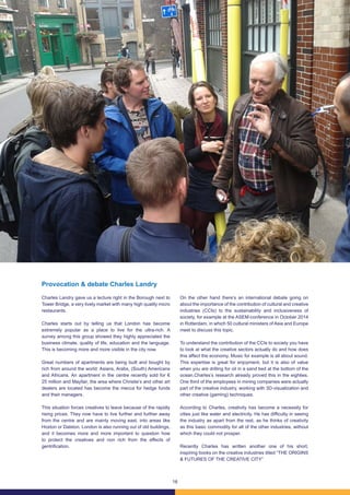 16
Provocation & debate Charles Landry
Charles Landry gave us a lecture right in the Borough next to
Tower Bridge, a very lively market with many high quality micro
restaurants.
Charles starts out by telling us that London has become
extremely popular as a place to live for the ultra-rich. A
survey among this group showed they highly appreciated the
business climate, quality of life, education and the language.
This is becoming more and more visible in the city now.
Great numbers of apartments are being built and bought by
rich from around the world: Asians, Arabs, (South) Americans
and Africans. An apartment in the centre recently sold for €
25 million and Mayfair, the area where Christie’s and other art
dealers are located has become the mecca for hedge funds
and their managers.
This situation forces creatives to leave because of the rapidly
rising prices. They now have to live further and further away
from the centre and are mainly moving east, into areas like
Hoxton or Dalston. London is also running out of old buildings,
and it becomes more and more important to question how
to protect the creatives and non rich from the effects of
gentrification.
On the other hand there’s an international debate going on
about the importance of the contribution of cultural and creative
industries (CCIs) to the sustainability and inclusiveness of
society, for example at the ASEM-conference in October 2014
in Rotterdam, in which 50 cultural ministers of Asia and Europe
meet to discuss this topic.
To understand the contribution of the CCIs to society you have
to look at what the creative sectors actually do and how does
this affect the economy. Music for example is all about sound.
This expertise is great for enjoyment, but it is also of value
when you are drilling for oil in a sand bed at the bottom of the
ocean.Charles’s research already proved this in the eighties.
One third of the employees in mining companies were actually
part of the creative industry, working with 3D-visualization and
other creative (gaming) techniques.
According to Charles, creativity has become a necessity for
cities just like water and electricity. He has difficulty in seeing
the industry as apart from the rest, as he thinks of creativity
as this basic commodity for all of the other industries, without
which they could not prosper.
Recently Charles has written another one of his short,
inspiring books on the creative industries titled “THE ORIGINS
& FUTURES OF THE CREATIVE CITY”
 