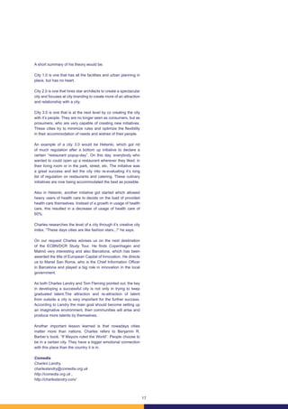 17
A short summary of his theory would be:
City 1.0 is one that has all the facilities and urban planning in
place, but has no heart.
City 2.0 is one that hires star architects to create a spectacular
city and focuses at city branding to create more of an attraction
and relationship with a city.
City 3.0 is one that is at the next level by co creating the city
with it’s people. They are no longer seen as consumers, but as
prosumers, who are very capable of creating new initiatives.
These cities try to minimize rules and optimize the flexibility
in their accommodation of needs and wishes of their people.
An example of a city 3.0 would be Helsinki, which got rid
of much regulation after a bottom up initiative to declare a
certain “restaurant popup-day”. On this day, everybody who
wanted to could open up a restaurant wherever they liked: in
their living room or in the park, street, etc. The initiative was
a great success and led the city into re-evaluating it’s long
list of regulation on restaurants and catering. These culinary
initiatives are now being accommodated the best as possible.
Also in Helsinki, another initiative got started which allowed
heavy users of health care to decide on the load of provided
health care themselves. Instead of a growth in usage of health
care, this resulted in a decrease of usage of health care of
60%.
Charles researches the level of a city through it’s creative city
index. “These days cities are like fashion stars...!” he says.
On our request Charles advises us on the next destination
of the ECBN/DCR Study Tour. He finds Copenhagen and
Malmö very interesting and also Barcelona, which has been
awarded the title of European Capital of Innovation. He directs
us to Manel San Roma, who is the Chief Information Officer
in Barcelona and played a big role in innovation in the local
government.
As both Charles Landry and Tom Fleming pointed out, the key
in developing a successful city is not only in trying to keep
graduated talent.The attraction and re-attraction of talent
from outside a city is very important for the further success.
According to Landry the main goal should become setting up
an imaginative environment, then communities will arise and
produce more talents by themselves.
Another important lesson learned is that nowadays cities
matter more than nations. Charles refers to Benjamin R.
Barber’s book: “If Mayors ruled the World”. People choose to
be in a certain city. They have a bigger emotional connection
with this place than the country it is in.
Comedia
Charles Landry,
charleslandry@comedia.org.uk
http://comedia.org.uk ,
http://charleslandry.com/
 